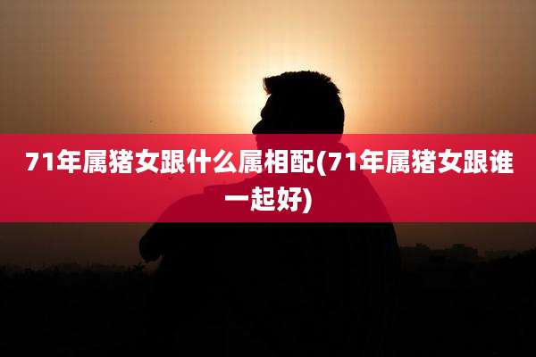 71年属猪女跟什么属相配(71年属猪女跟谁一起好)