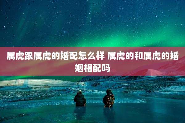 属虎跟属虎的婚配怎么样 属虎的和属虎的婚姻相配吗