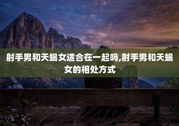 射手男和天蝎女适合在一起吗,射手男和天蝎女的相处方式