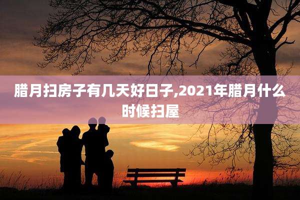 腊月扫房子有几天好日子,2021年腊月什么时候扫屋