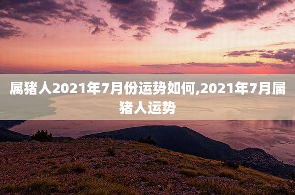 属猪人2021年7月份运势如何,2021年7月属猪人运势