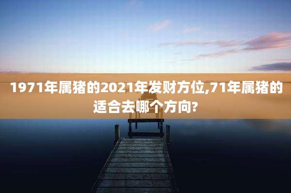 1971年属猪的2021年发财方位,71年属猪的适合去哪个方向?