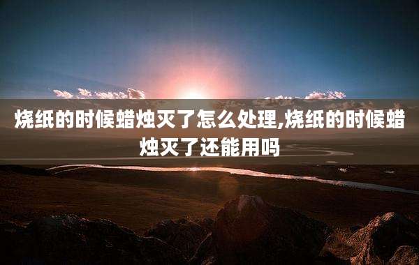 烧纸的时候蜡烛灭了怎么处理,烧纸的时候蜡烛灭了还能用吗