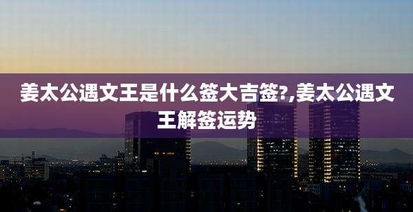 姜太公遇文王是什么签大吉签?,姜太公遇文王解签运势