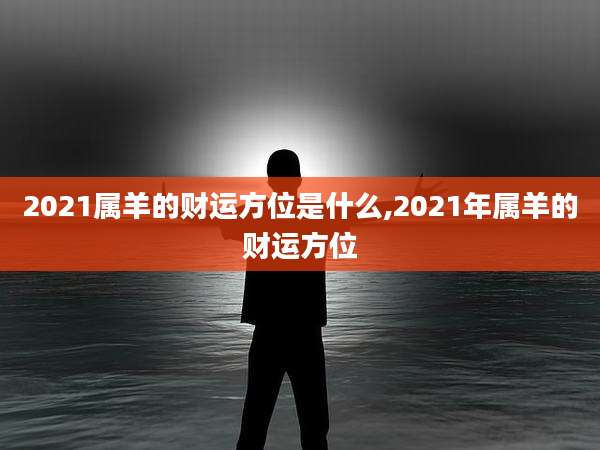 2021属羊的财运方位是什么,2021年属羊的财运方位