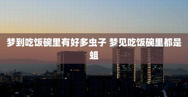 梦到吃饭碗里有好多虫子 梦见吃饭碗里都是蛆