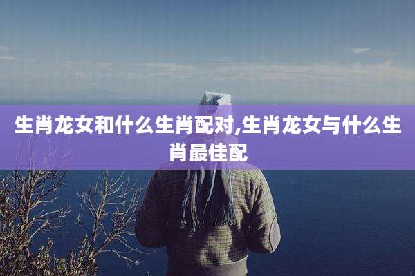 生肖龙女和什么生肖配对,生肖龙女与什么生肖最佳配