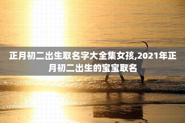 正月初二出生取名字大全集女孩,2021年正月初二出生的宝宝取名
