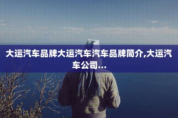 大运汽车品牌大运汽车汽车品牌简介,大运汽车公司...