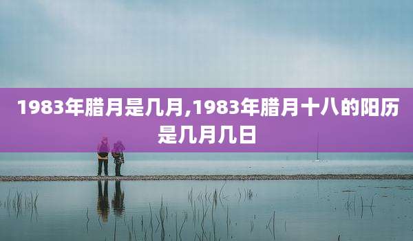 1983年腊月是几月,1983年腊月十八的阳历是几月几日