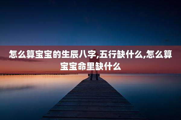 怎么算宝宝的生辰八字,五行缺什么,怎么算宝宝命里缺什么