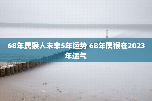 68年属猴人未来5年运势 68年属猴在2023年运气