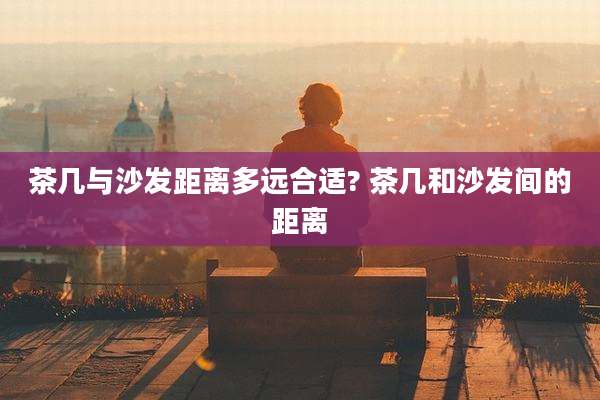 茶几与沙发距离多远合适? 茶几和沙发间的距离