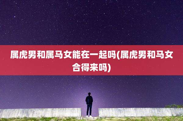 属虎男和属马女能在一起吗(属虎男和马女合得来吗)