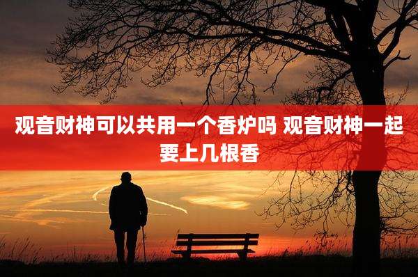 观音财神可以共用一个香炉吗 观音财神一起要上几根香