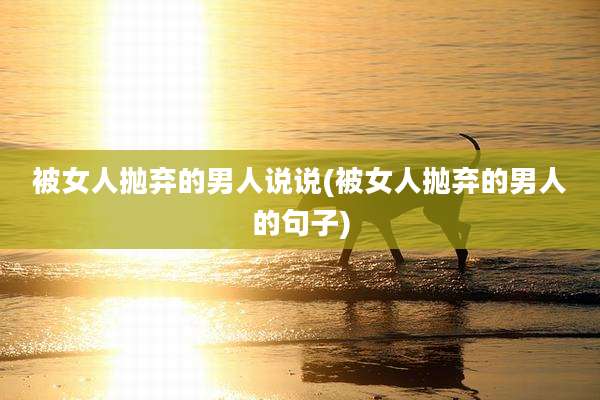 被女人抛弃的男人说说(被女人抛弃的男人的句子)