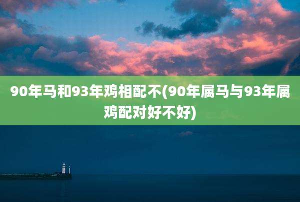 90年马和93年鸡相配不(90年属马与93年属鸡配对好不好)