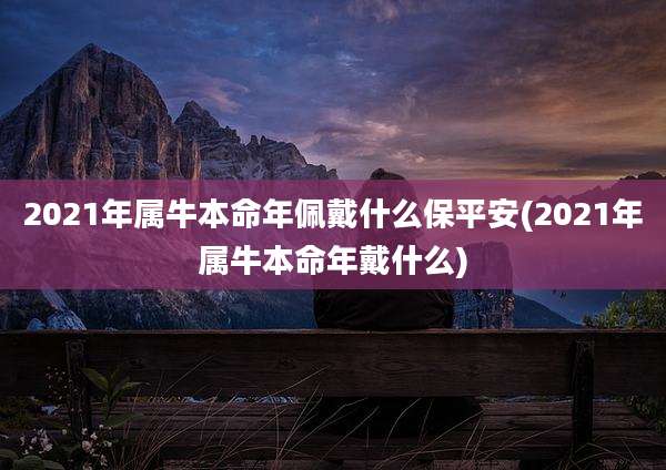 2021年属牛本命年佩戴什么保平安(2021年属牛本命年戴什么)