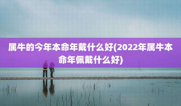 属牛的今年本命年戴什么好(2022年属牛本命年佩戴什么好)