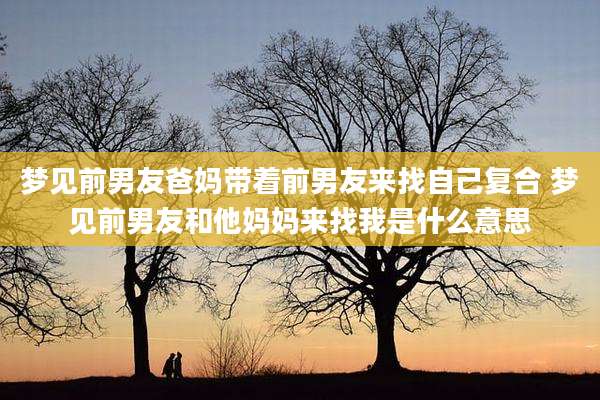 梦见前男友爸妈带着前男友来找自己复合 梦见前男友和他妈妈来找我是什么意思