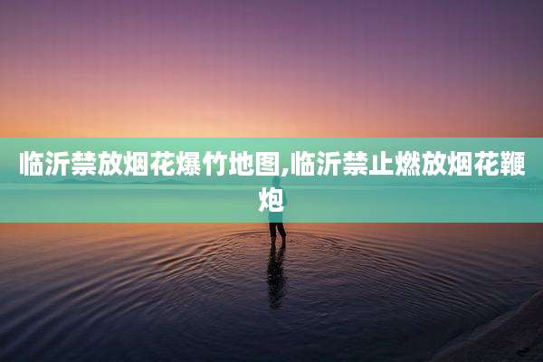 临沂禁放烟花爆竹地图,临沂禁止燃放烟花鞭炮