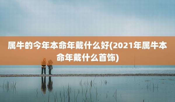 属牛的今年本命年戴什么好(2021年属牛本命年戴什么首饰)
