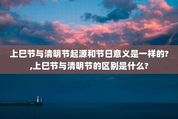 上巳节与清明节起源和节日意义是一样的?,上巳节与清明节的区别是什么?