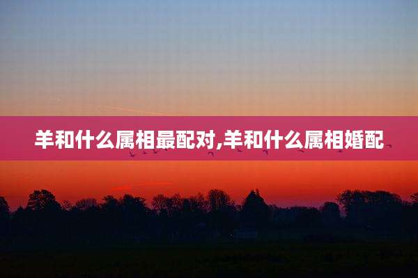 羊和什么属相最配对,羊和什么属相婚配