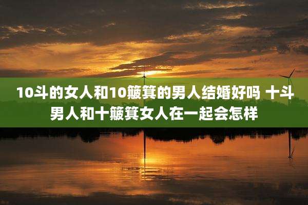 10斗的女人和10簸箕的男人结婚好吗 十斗男人和十簸箕女人在一起会怎样
