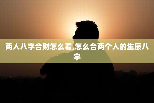 两人八字合财怎么看,怎么合两个人的生辰八字