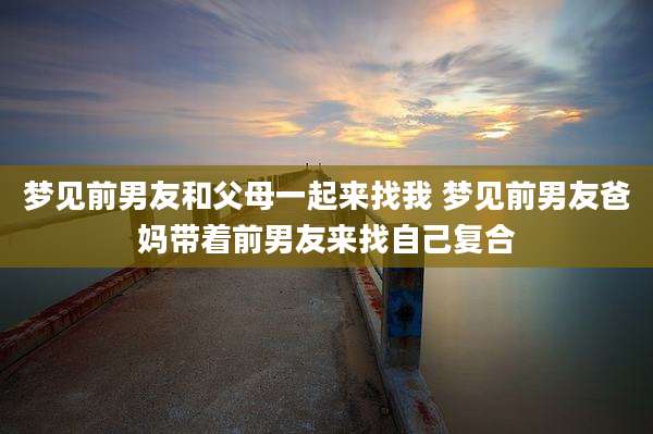 梦见前男友和父母一起来找我 梦见前男友爸妈带着前男友来找自己复合