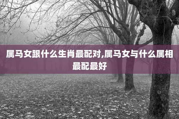 属马女跟什么生肖最配对,属马女与什么属相最配最好