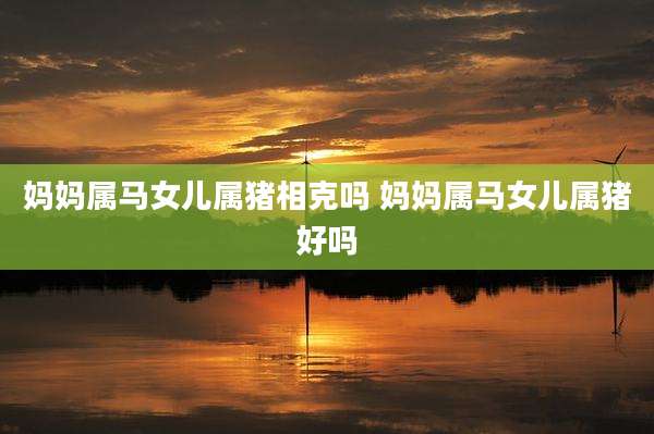 妈妈属马女儿属猪相克吗 妈妈属马女儿属猪好吗