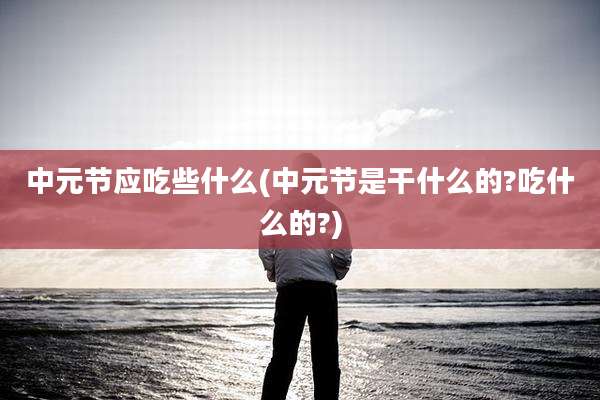 中元节应吃些什么(中元节是干什么的?吃什么的?)