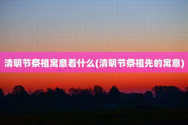清明节祭祖寓意着什么(清明节祭祖先的寓意)