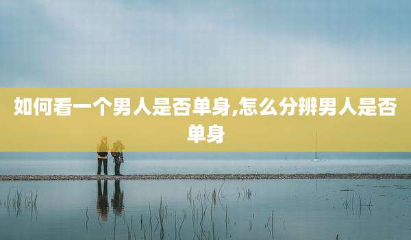 如何看一个男人是否单身,怎么分辨男人是否单身