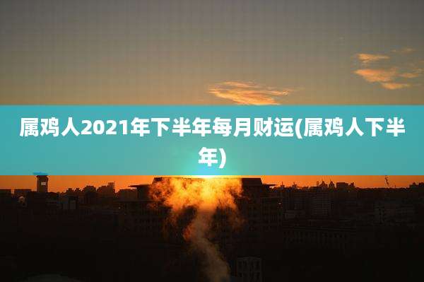 属鸡人2021年下半年每月财运(属鸡人下半年)