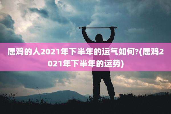 属鸡的人2021年下半年的运气如何?(属鸡2021年下半年的运势)