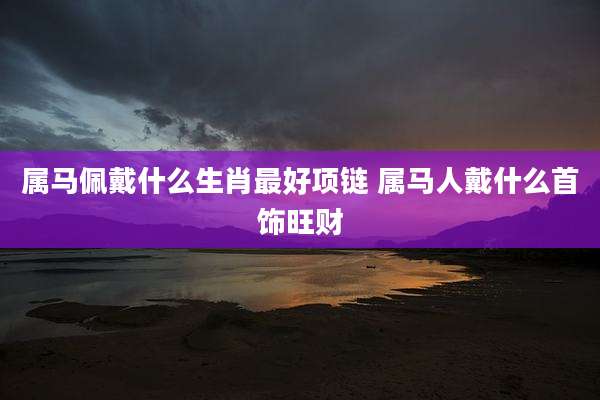 属马佩戴什么生肖最好项链 属马人戴什么首饰旺财