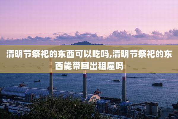 清明节祭祀的东西可以吃吗,清明节祭祀的东西能带回出租屋吗