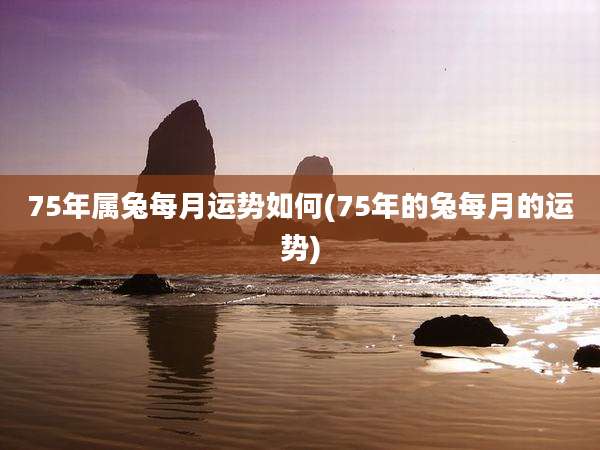75年属兔每月运势如何(75年的兔每月的运势)