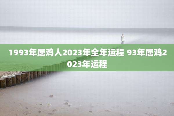 1993年属鸡人2023年全年运程 93年属鸡2023年运程