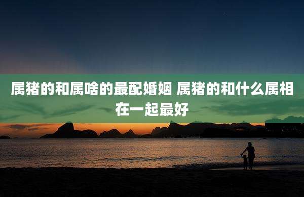 属猪的和属啥的最配婚姻 属猪的和什么属相在一起最好