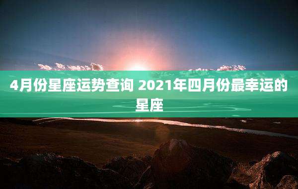 4月份星座运势查询 2021年四月份最幸运的星座