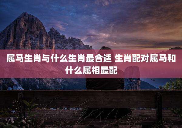 属马生肖与什么生肖最合适 生肖配对属马和什么属相最配