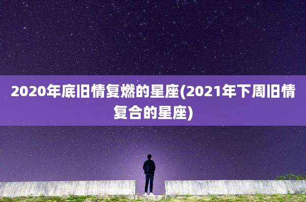 2020年底旧情复燃的星座(2021年下周旧情复合的星座)