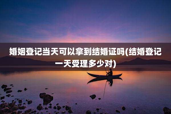 婚姻登记当天可以拿到结婚证吗(结婚登记一天受理多少对)