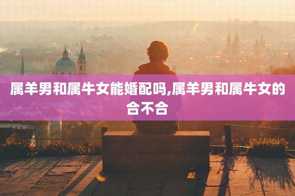 属羊男和属牛女能婚配吗,属羊男和属牛女的合不合