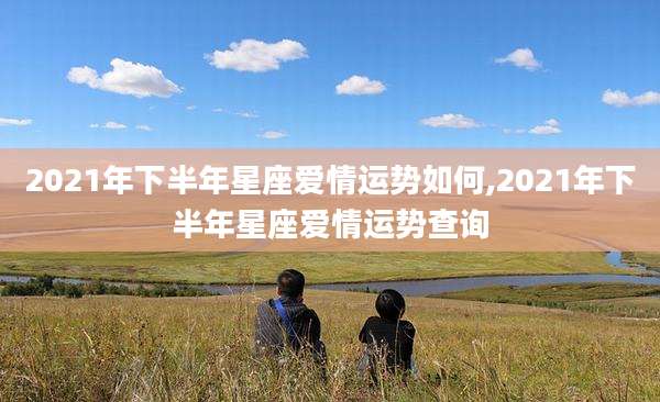 2021年下半年星座爱情运势如何,2021年下半年星座爱情运势查询