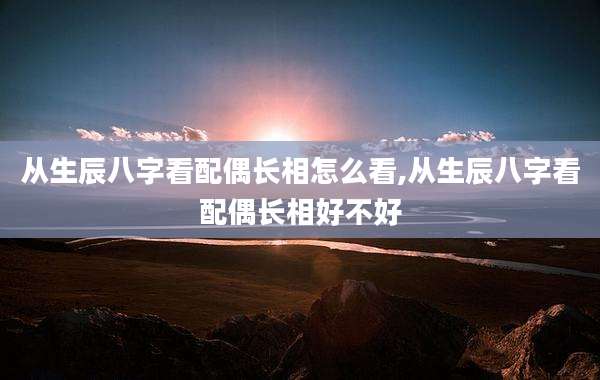 从生辰八字看配偶长相怎么看,从生辰八字看配偶长相好不好